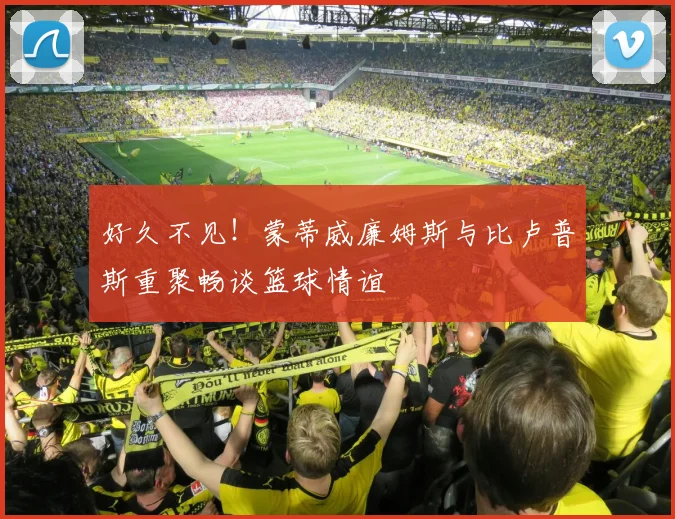好久不见！蒙蒂威廉姆斯与比卢普斯重聚畅谈篮球情谊