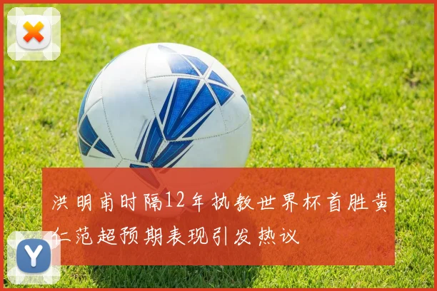 洪明甫时隔12年执教世界杯首胜黄仁范超预期表现引发热议