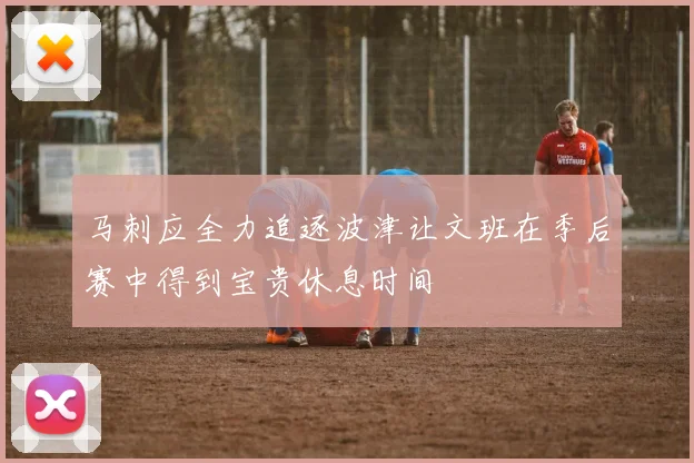 马刺应全力追逐波津让文班在季后赛中得到宝贵休息时间