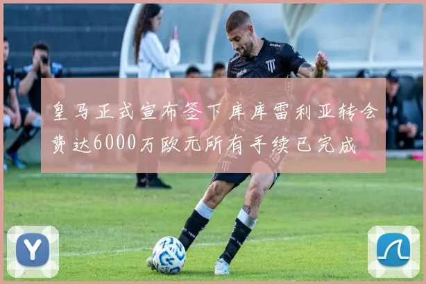 皇马正式宣布签下库库雷利亚转会费达6000万欧元所有手续已完成