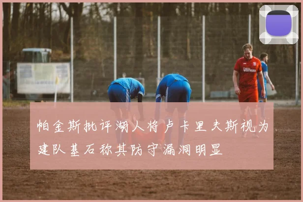 帕金斯批评湖人将卢卡里夫斯视为建队基石称其防守漏洞明显
