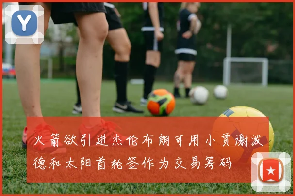 火箭欲引进杰伦布朗可用小贾谢泼德和太阳首轮签作为交易筹码