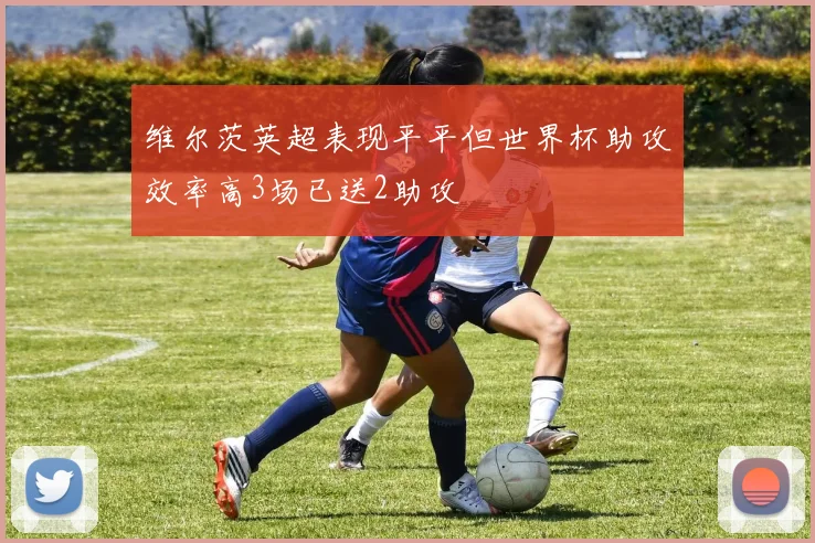 维尔茨英超表现平平但世界杯助攻效率高3场已送2助攻