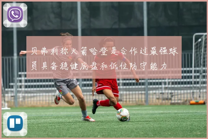 贝弗利称火箭哈登是合作过最强球员具备稳健底盘和低位防守能力