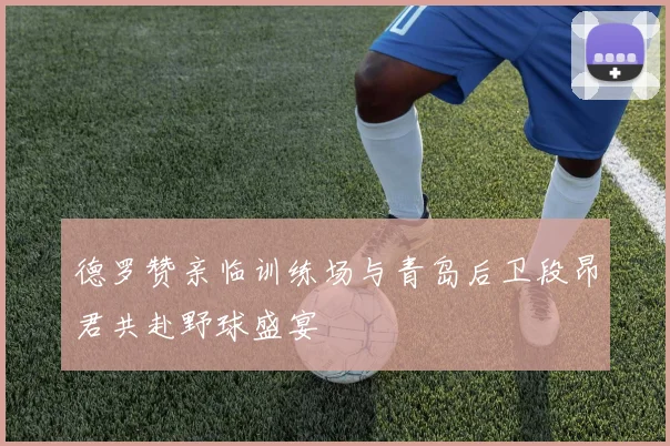 德罗赞亲临训练场与青岛后卫段昂君共赴野球盛宴