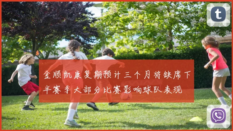 金顺凯康复期预计三个月将缺席下半赛季大部分比赛影响球队表现