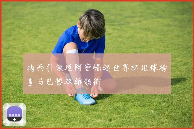 梅西引领迈阿密崛起世界杯进球榜皇马巴黎双雄领衔