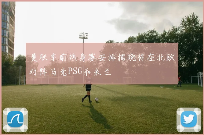 曼联季前热身赛安排揭晓将在北欧对阵马竞PSG和米兰