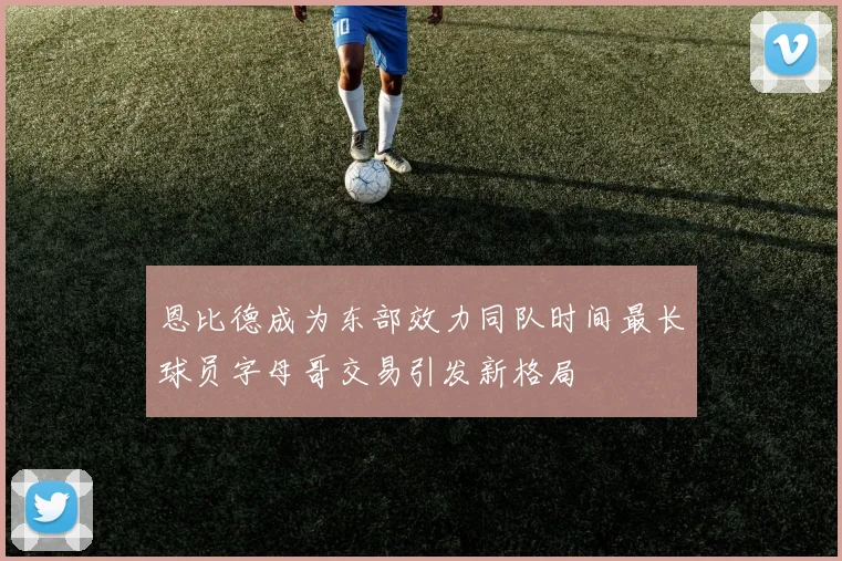 恩比德成为东部效力同队时间最长球员字母哥交易引发新格局