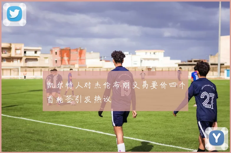 凯尔特人对杰伦布朗交易要价四个首轮签引发热议