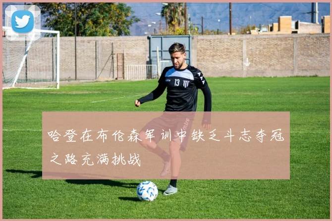 哈登在布伦森军训中缺乏斗志夺冠之路充满挑战