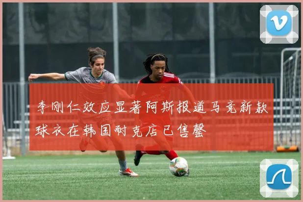 李刚仁效应显著阿斯报道马竞新款球衣在韩国耐克店已售罄