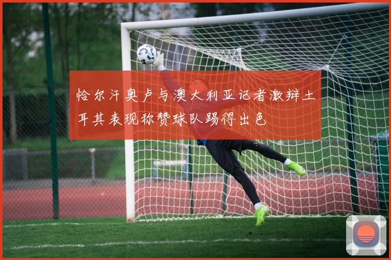 恰尔汗奥卢与澳大利亚记者激辩土耳其表现称赞球队踢得出色
