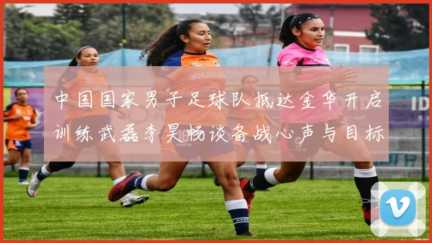 中国国家男子足球队抵达金华开启训练武磊李昊畅谈备战心声与目标