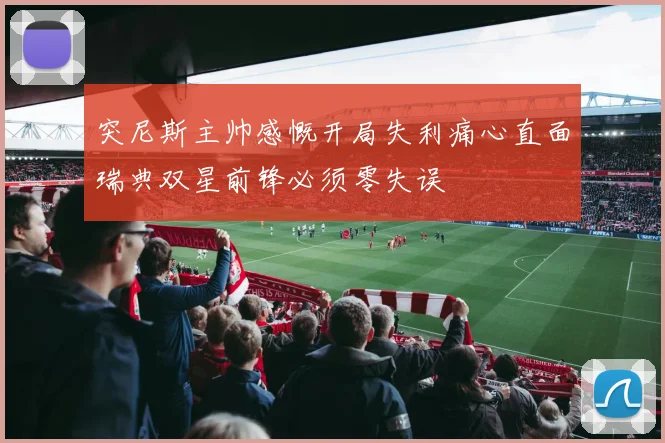 突尼斯主帅感慨开局失利痛心直面瑞典双星前锋必须零失误